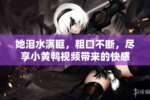 她泪水满眶，粗口不断，尽享小黄鸭视频带来的快感
