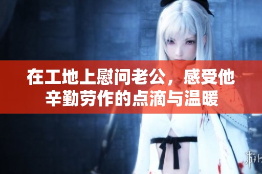 在工地上慰问老公，感受他辛勤劳作的点滴与温暖