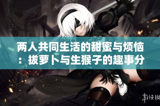 两人共同生活的甜蜜与烦恼：拔萝卜与生猴子的趣事分享