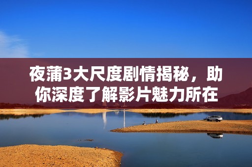 夜蒲3大尺度剧情揭秘，助你深度了解影片魅力所在