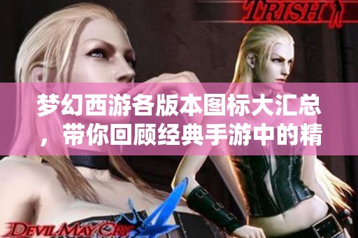 梦幻西游各版本图标大汇总，带你回顾经典手游中的精彩瞬间与版本演变