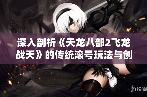 深入剖析《天龙八部2飞龙战天》的传统滚号玩法与创新体验探索