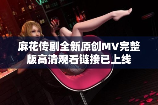 麻花传剧全新原创MV完整版高清观看链接已上线