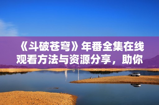 《斗破苍穹》年番全集在线观看方法与资源分享，助你畅快观看