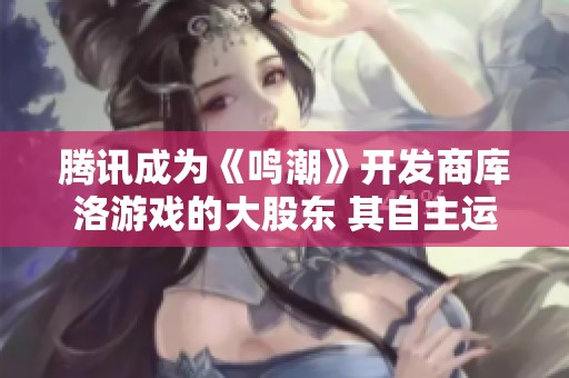 腾讯成为《鸣潮》开发商库洛游戏的大股东 其自主运营模式持续不变