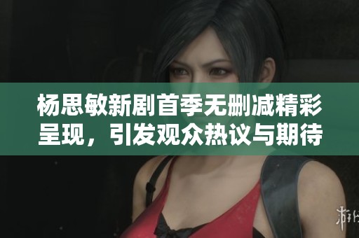 杨思敏新剧首季无删减精彩呈现，引发观众热议与期待