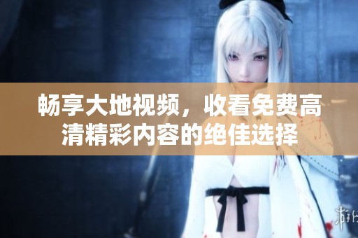 畅享大地视频，收看免费高清精彩内容的绝佳选择