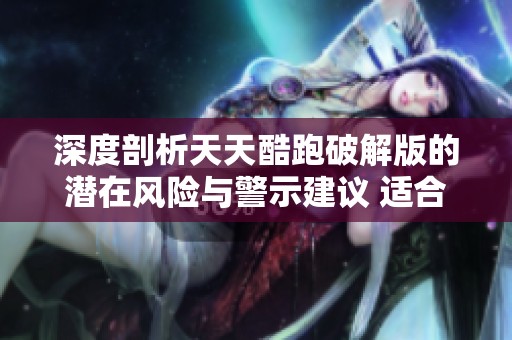 深度剖析天天酷跑破解版的潜在风险与警示建议 适合园林式环境的游戏体验