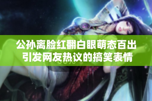公孙离脸红翻白眼萌态百出 引发网友热议的搞笑表情包