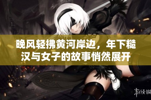 晚风轻拂黄河岸边，年下糙汉与女子的故事悄然展开