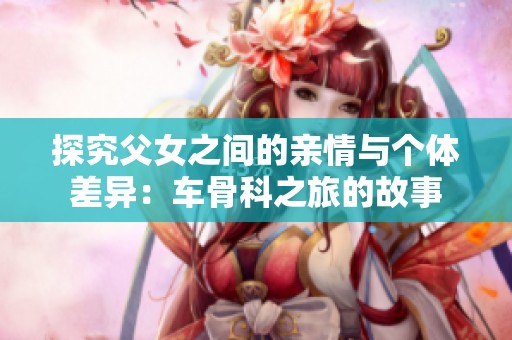 探究父女之间的亲情与个体差异：车骨科之旅的故事