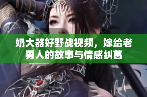 奶大器好野战视频，嫁给老男人的故事与情感纠葛