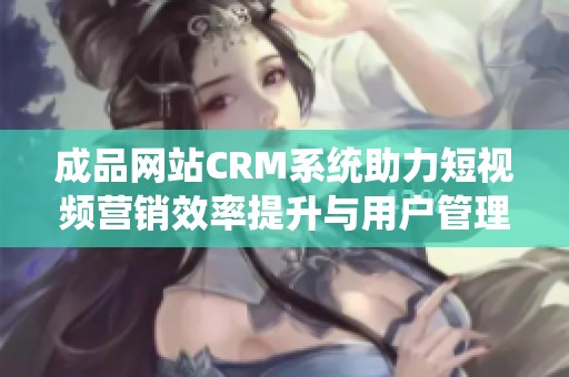 成品网站CRM系统助力短视频营销效率提升与用户管理优化