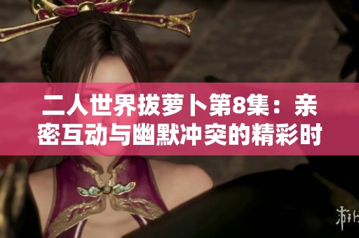 二人世界拔萝卜第8集：亲密互动与幽默冲突的精彩时刻