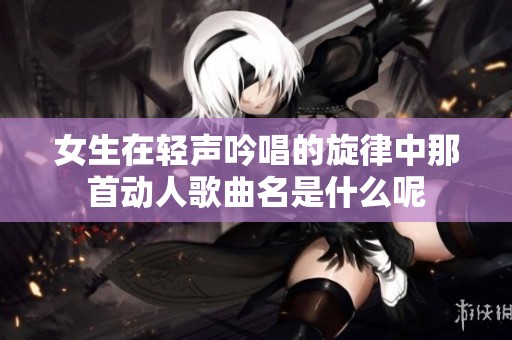 女生在轻声吟唱的旋律中那首动人歌曲名是什么呢
