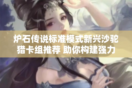 炉石传说标准模式新兴沙驼猎卡组推荐 助你构建强力竞争阵容攻略