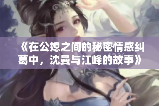 《在公媳之间的秘密情感纠葛中，沈曼与江峰的故事》