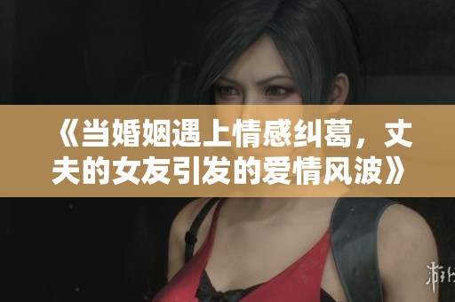 《当婚姻遇上情感纠葛，丈夫的女友引发的爱情风波》
