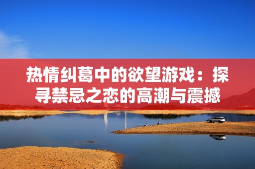 热情纠葛中的欲望游戏：探寻禁忌之恋的高潮与震撼
