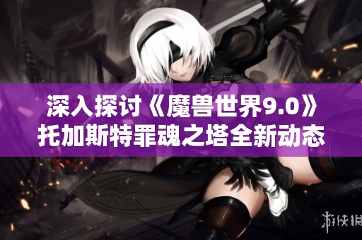 深入探讨《魔兽世界9.0》托加斯特罪魂之塔全新动态地图机制解析与玩法攻略