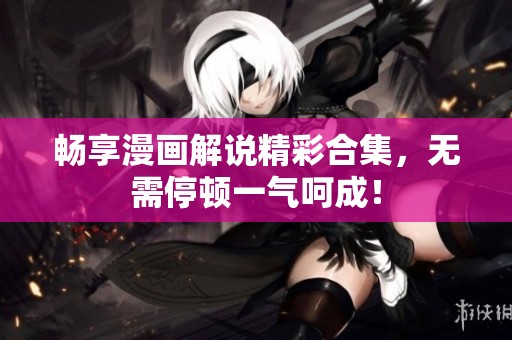畅享漫画解说精彩合集，无需停顿一气呵成！