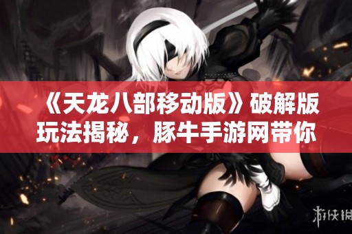 《天龙八部移动版》破解版玩法揭秘，豚牛手游网带你畅游武侠世界的精彩体验