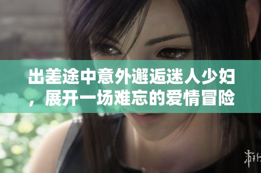 出差途中意外邂逅迷人少妇，展开一场难忘的爱情冒险