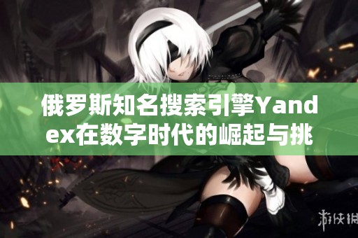 俄罗斯知名搜索引擎Yandex在数字时代的崛起与挑战分析
