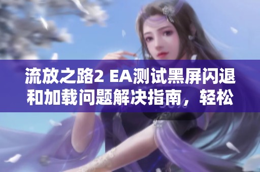 流放之路2 EA测试黑屏闪退和加载问题解决指南，轻松应对游戏卡顿困扰