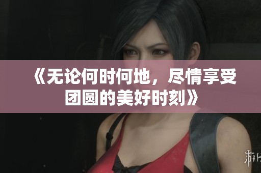 《无论何时何地，尽情享受团圆的美好时刻》