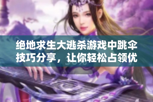 绝地求生大逃杀游戏中跳伞技巧分享，让你轻松占领优势位置提升生存率