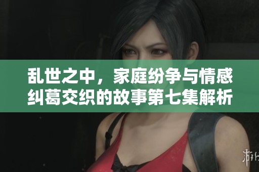 乱世之中，家庭纷争与情感纠葛交织的故事第七集解析