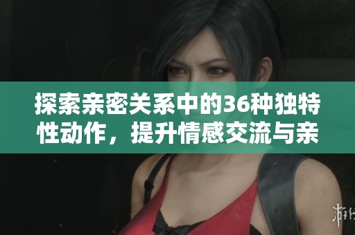 探索亲密关系中的36种独特性动作，提升情感交流与亲密体验