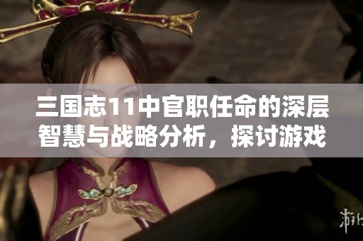 三国志11中官职任命的深层智慧与战略分析，探讨游戏背后的策略思考
