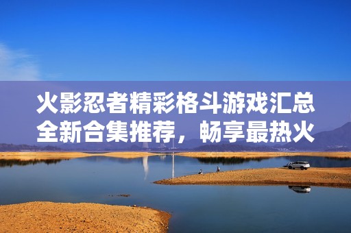 火影忍者精彩格斗游戏汇总全新合集推荐，畅享最热火影格斗游戏的终极体验