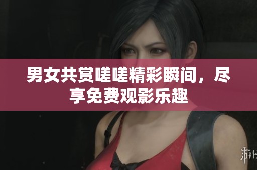 男女共赏嗟嗟精彩瞬间，尽享免费观影乐趣