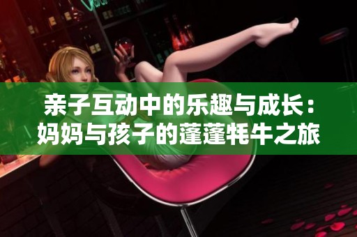 亲子互动中的乐趣与成长：妈妈与孩子的蓬蓬牦牛之旅