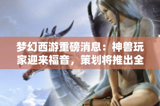 梦幻西游重磅消息：神兽玩家迎来福音，策划将推出全新加强方案提升神兽实力