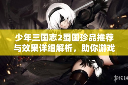 少年三国志2蜀国珍品推荐与效果详细解析，助你游戏更胜一筹！