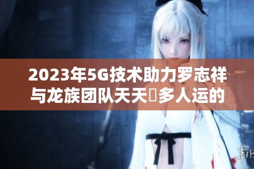 2023年5G技术助力罗志祥与龙族团队天天奭多人运的新机遇