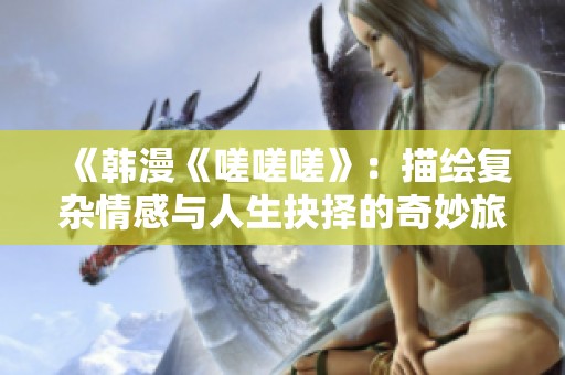 《韩漫《嗟嗟嗟》：描绘复杂情感与人生抉择的奇妙旅程》