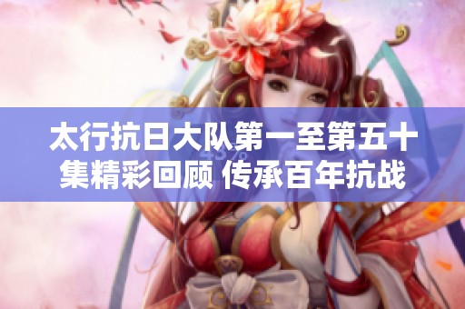太行抗日大队第一至第五十集精彩回顾 传承百年抗战精神不容错过