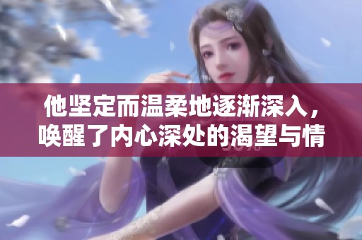 他坚定而温柔地逐渐深入，唤醒了内心深处的渴望与情感