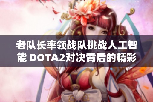 老队长率领战队挑战人工智能 DOTA2对决背后的精彩故事与胜利之道揭秘