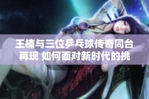 王楠与三位乒乓球传奇同台再现 如何面对新时代的挑战与机遇