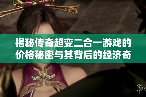 揭秘传奇超变二合一游戏的价格秘密与其背后的经济奇迹探索