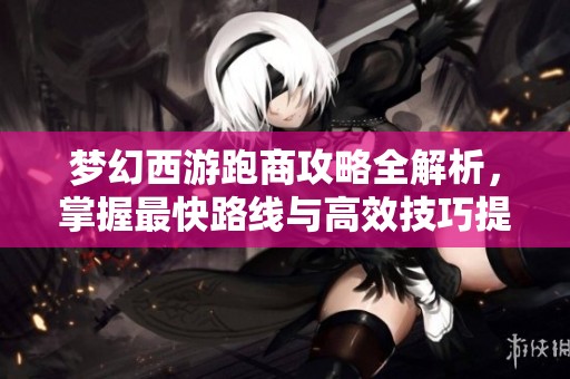 梦幻西游跑商攻略全解析，掌握最快路线与高效技巧提升收益技巧