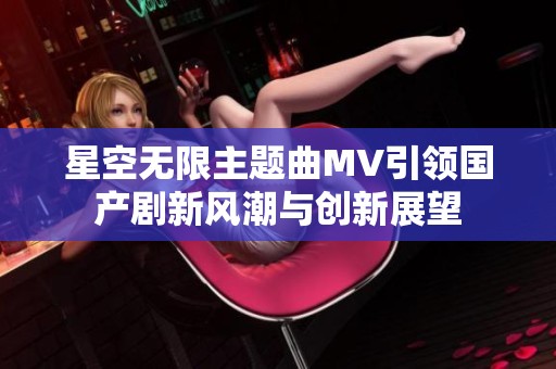 星空无限主题曲MV引领国产剧新风潮与创新展望