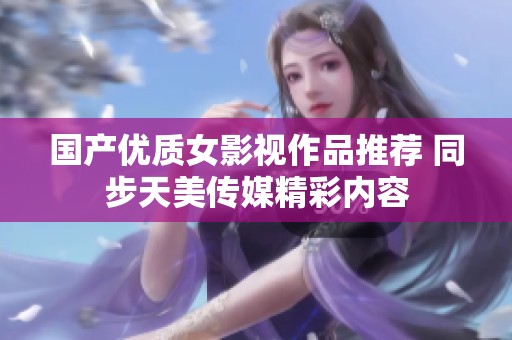 国产优质女影视作品推荐 同步天美传媒精彩内容