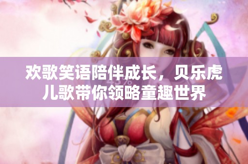 欢歌笑语陪伴成长，贝乐虎儿歌带你领略童趣世界